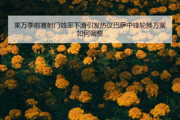 莱万季前赛射门效率下滑引发热议巴萨中锋轮换方案如何调整