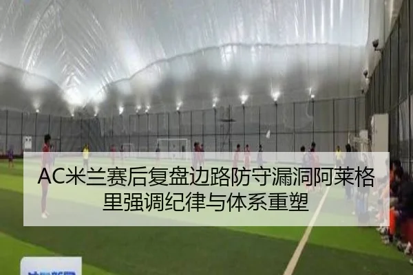 AC米兰赛后复盘边路防守漏洞阿莱格里强调纪律与体系重塑